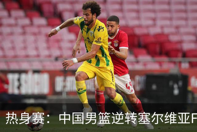 热身赛：中国男篮逆转塞尔维亚FMP开门红 王俊杰18+14徐昕10分4帽